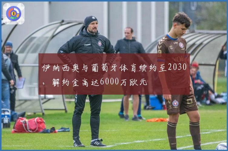 伊纳西奥与葡萄牙体育续约至2030,解约金高达6000万欧元