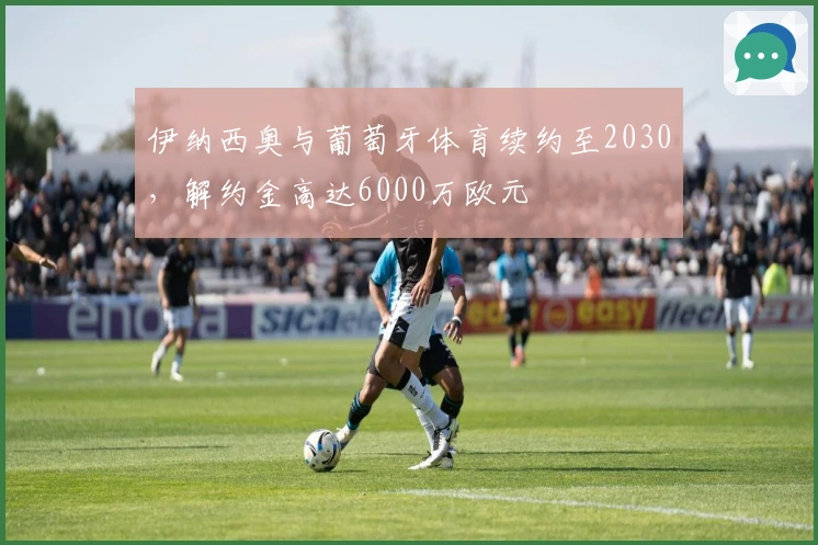 伊纳西奥与葡萄牙体育续约至2030，解约金高达6000万欧元
