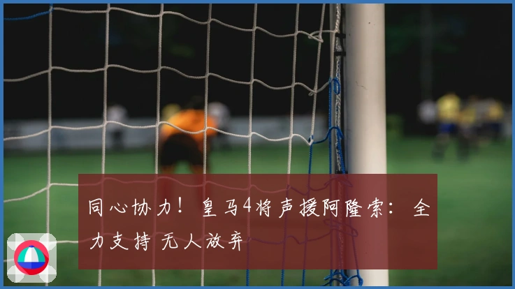 同心协力！皇马4将声援阿隆索：全力支持 无人放弃