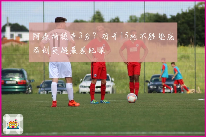 阿森纳稳夺3分?对手15轮不胜垫底恐创英超最差纪录