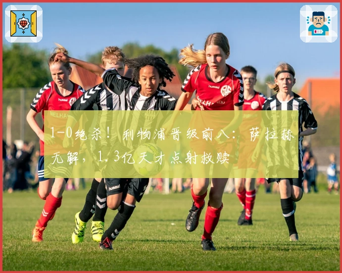 1-0绝杀!利物浦晋级前八:萨拉赫无解,1.3亿天才点射救赎