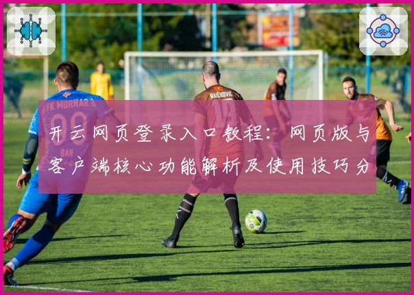 开云网页登录入口教程：网页版与客户端核心功能解析及使用技巧分享