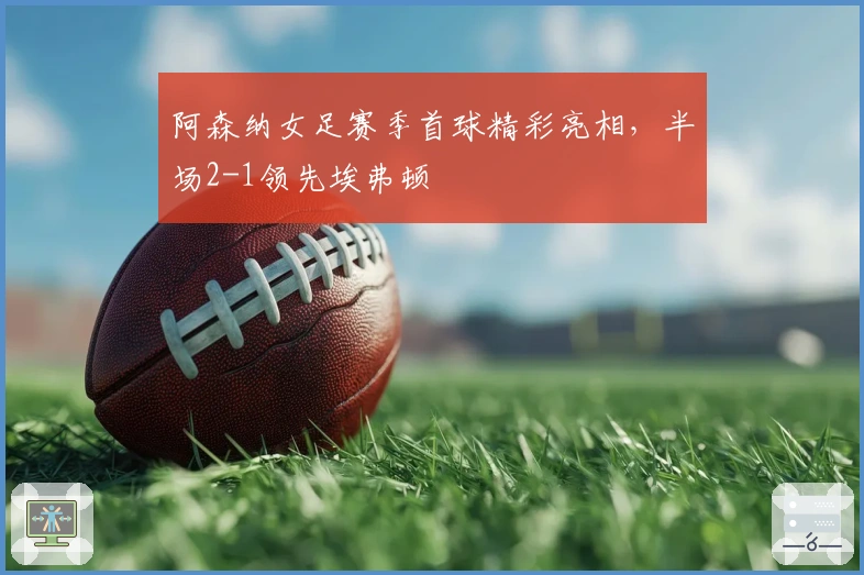 阿森纳女足赛季首球精彩亮相,半场2-1领先埃弗顿