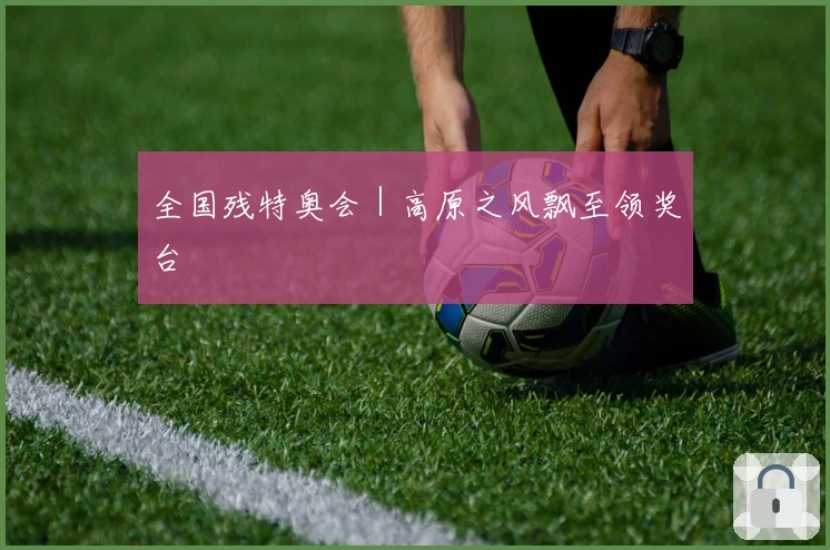 全国残特奥会｜高原之风飘至领奖台