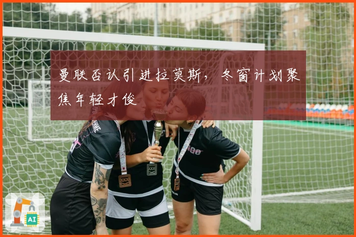 曼联否认引进拉莫斯,冬窗计划聚焦年轻才俊