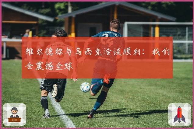 维尔德称与乌西克洽谈顺利：我们会震撼全球