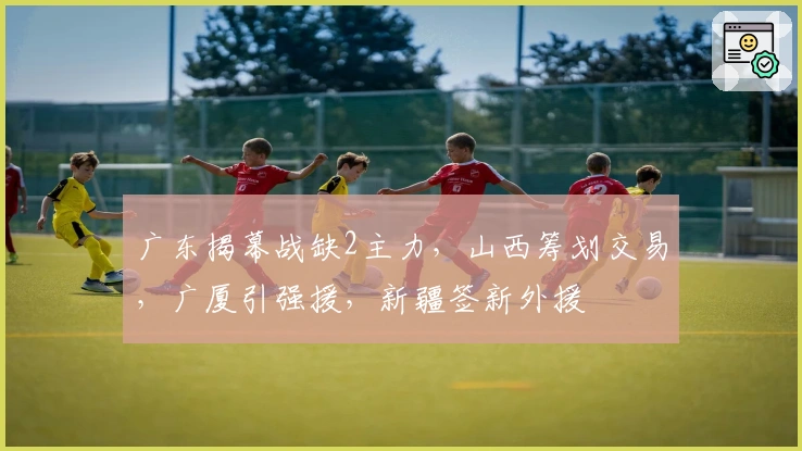 广东揭幕战缺2主力，山西筹划交易，广厦引强援，新疆签新外援